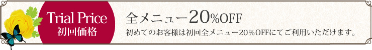 Trial Price　初回価格　全メニュー20%OFF　初めてのお客様は初回全メニュー20％OFFにてご利用いただけます。